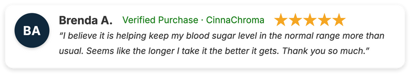 Brenda A. five-star review of CinnaChroma: "I believe it is helping keep my blood sugar level in the normal range more than usual. Seems like the longer I take it the better it gets. Thank you so much."